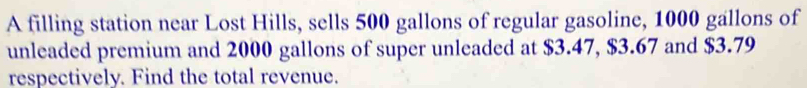 A filling station near Lost Hills, sells 500 gallons of regular gasoline, 1000 gallons of 
unleaded premium and 2000 gallons of super unleaded at $3.47, $3.67 and $3.79
respectively. Find the total revenue.