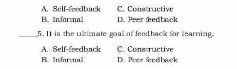 A. Self-feedback C. Constructive
B. Informal D. Peer feedback
_5. It is the ultimate goal of feedback for learning.
A. Self-feedback C. Constructive
B. Informal D. Peer feedback