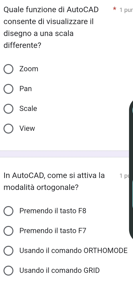 Quale funzione di AutoCAD 1 pur
consente di visualizzare i
disegno a una scala
differente?
Zoom
Pan
Scale
View
In AutoCAD, come si attiva la 1 p
modalità ortogonale?
Premendo il tasto F8
Premendo il tasto F7
Usando il comando ORTHOMODE
Usando il comando GRID