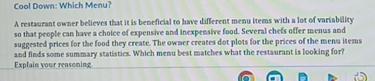 Cool Down: Which Menu? 
A restaurant owner believes that it is beneficial to have different menu items with a lot of variability 
so that people can have a choice of expensive and inexpensive food. Several chefs offer menus and 
suggested prices for the food they create. The owner creates dot plots for the prices of the menu items 
and finds some summary statistics. Which menu best matches what the restaurant is looking for? 
Explain your reasoning.