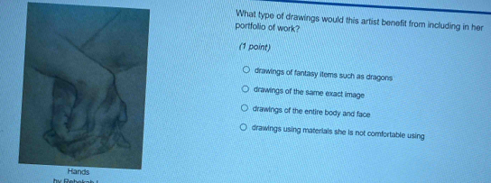 What type of drawings would this artist benefit from including in her
portfollio of work?
(1 point)
drawings of fantasy items such as dragons
drawings of the same exact image
drawings of the entire body and face
drawings using materials she is not comfortable using
Hands