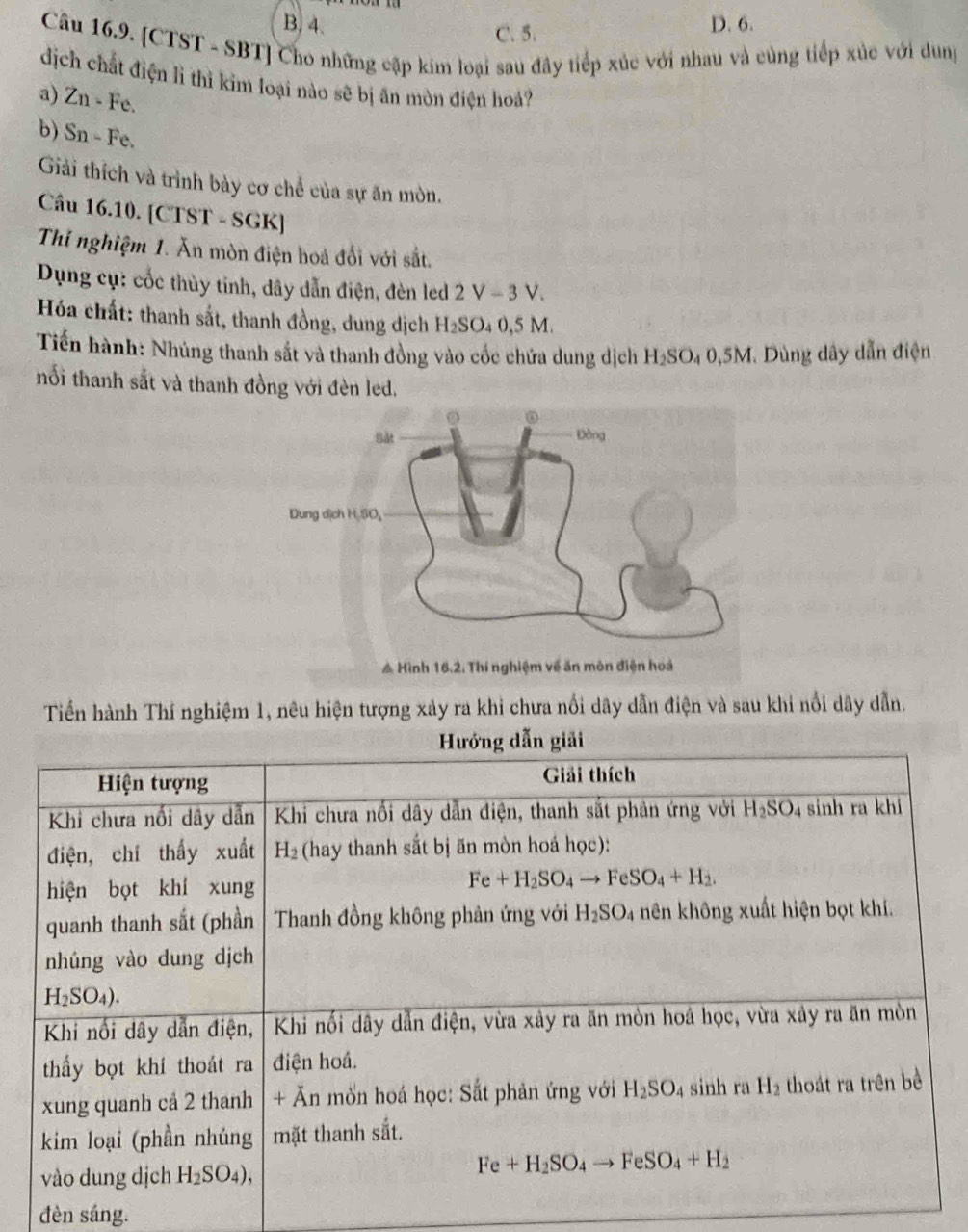 B. 4. C. 5. D. 6.
Câu 16.9. [CTST - SBT] Cho những cập kim loại sau đây tiếp xúc với nhau và cùng tiếp xúc với dung
dịch chất điện lì thì kim loại nào sẽ bị ăn mòn điện hoả?
a) Zn-Fe
b) Sn-Fe.
Giải thích và trình bày cơ chế của sự ăn mòn.
Câu 16.10. [CTST - SGK]
Thí nghiệm 1. Ăn mòn điện hoá đổi với sắt.
Dụng cụ: cốc thủy tinh, dây dẫn điện, đèn led 2 V - 3 V.
Hóa chất: thanh sắt, thanh đồng, dung dịch H_2SO_40,5 M
Tiến hành: Nhúng thanh sắt và thanh đồng vào cốc chứa dung dịch H_2SO_40 9,5M. Dùng dây dẫn điện
nối thanh sắt và thanh đồng với đèn led.
Tiến hành Thí nghiệm 1, nêu hiện tượng xảy ra khi chưa nổi dây dẫn điện và sau khi nổi dây dẫn.
đèn sáng.