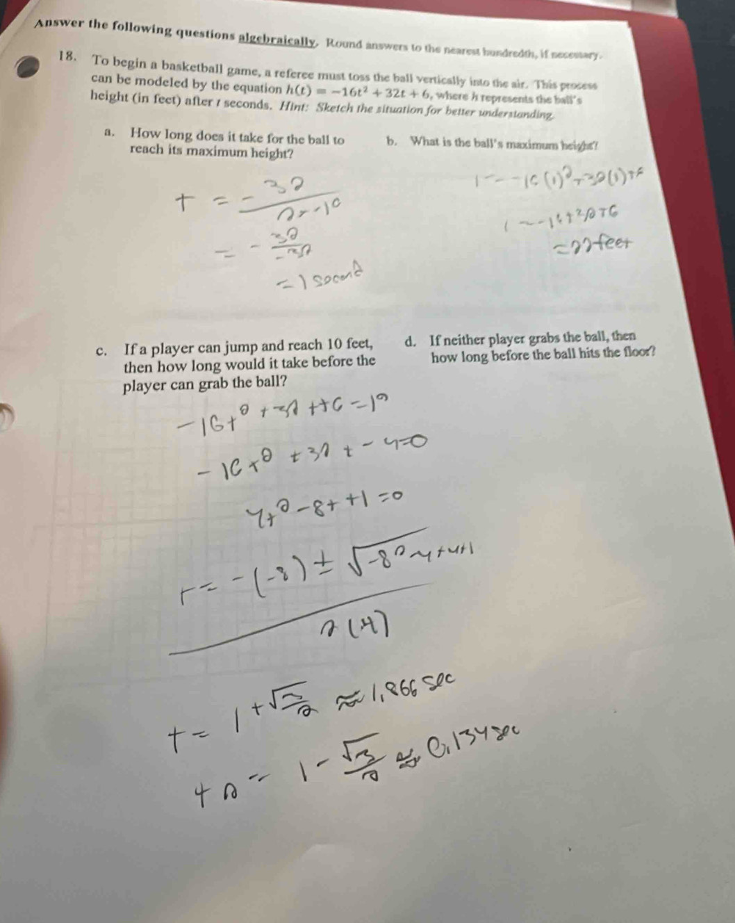 Answer the following questions algebraically. Round answers to the nearest hundredth, if necestary. 
18. To begin a basketball game, a referee must toss the ball vertically into the air. This prosess 
can be modeled by the equation h(t)=-16t^2+32t+6 , where h represents the ball's 
height (in feet) after t seconds. Hint: Sketch the situation for better understanding. 
a. How long does it take for the ball to b. What is the ball's maximum height! 
reach its maximum height? 
c. If a player can jump and reach 10 feet, d. If neither player grabs the ball, then 
then how long would it take before the how long before the ball hits the floor? 
player can grab the ball?