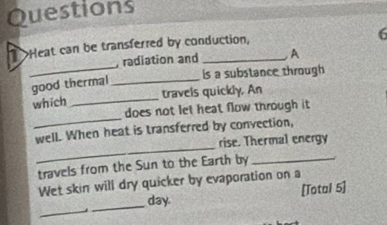 Questions 
>Heat can be transferred by conduction, 
6 
, radiation and 
A 
_ 
is a substance through 
good thermal_ 
which _travels quickly. An 
_ 
does not let heat flow through it 
_ 
well. When heat is transferred by convection, 
rise. Thermal energy 
travels from the Sun to the Earth by_ 

Wet skin will dry quicker by evaporation on a 
_ 
_day. [Total 5]