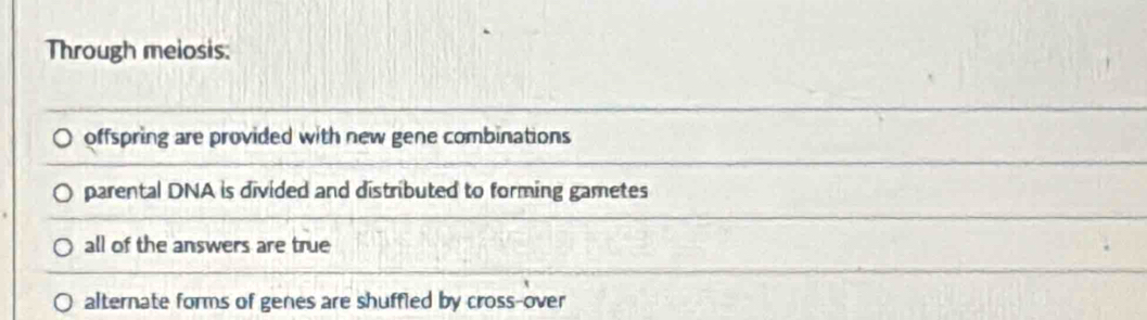 Through melosis:
offspring are provided with new gene combinations
parental DNA is divided and distributed to forming gametes
all of the answers are true
alternate forms of genes are shuffied by cross-over