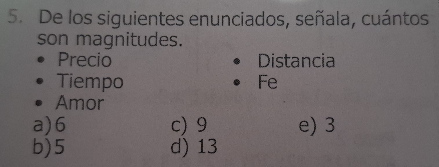 De los siguientes enunciados, señala, cuántos
son magnitudes.
Precio Distancia
Tiempo Fe
Amor
a) 6 c) 9 e) 3
b) 5 d) 13