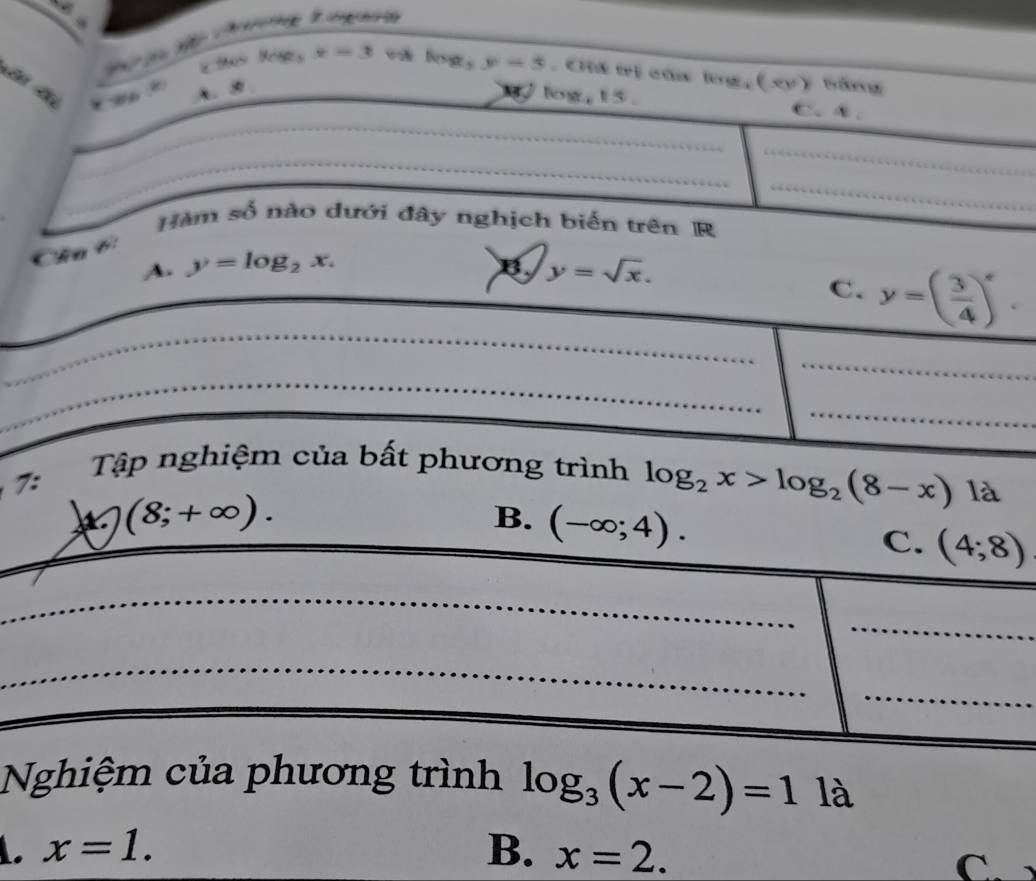 x=3 Nases y=3. Cii trị của log,(xy) băng

A. B / log, 15. C.④、
_
_
_
_
Hàm số nào dưới đây nghịch biến trên R
Cha 6:
A. y=log _2x. B. y=sqrt(x). 
_
C. y=( 3/4 )^x. 
_
_
_
7:
Tập nghiệm của bất phương trình log _2x>log _2(8-x) là
(8;+∈fty ).
B. (-∈fty ;4).
C. (4;8)
_
_
_
_
Nghiệm của phương trình log _3(x-2)=11a . x=1.
B. x=2.
C.