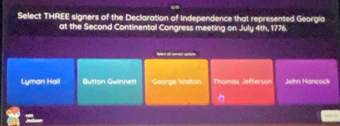 Select THREE signers of the Declaration of Independence that represented Georgia
at the Second Continental Congress meeting on July 4th, 1776.
Seled of aret aton
Lyman Hall Button Gwinnett George Walton Thomas Jefferson John Hancock