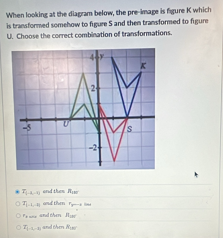 When looking at the diagram below, the pre-image is figure K which
is transformed somehow to figure S and then transformed to figure
U. Choose the correct combination of transformations.
4 y
K
2
-5 U
s
-2
T_(-3,-1) and then R_180°
T_(-1,-3) and then r_y=-x line
T_x axis and then R_180°
T_(-1,-3) and then R_180°