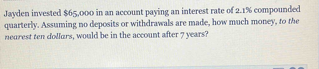 Jayden invested $65,000 in an account paying an interest rate of 2.1% compounded 
quarterly. Assuming no deposits or withdrawals are made, how much money, to the 
nearest ten dollars, would be in the account after 7 years?