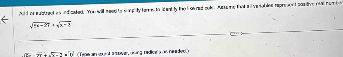 Add or subtract as indicated. You will need to simplify terms to identify the like radicals. Assume that all variables represent positive real number
sqrt(9x-27)+sqrt(x-3)
sqrt(9x-27)+sqrt(x-3)=0 (Type an exact answer, using radicals as needed.)