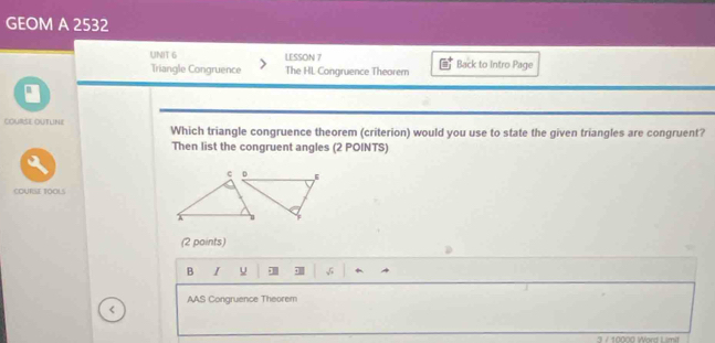 GEOM A 2532 
UNIT 6 LESSON 7 Back to Intro Page 
Triangle Congruence The HL Congruence Theorem 
COURSE OUTLINE Which triangle congruence theorem (criterion) would you use to state the given triangles are congruent? 
Then list the congruent angles (2 POINTS) 
(2 points) 
B I u ·B + 
AAS Congruence Theorem 
< 
3 / 10000 Word Limit