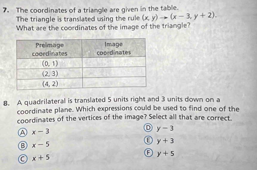 The coordinates of a triangle are given in the table.
The triangle is translated using the rule (x,y)to (x-3,y+2).
What are the coordinates of the image of the triangle?
8. A quadrilateral is translated 5 units right and 3 units down on a
coordinate plane. Which expressions could be used to find one of the
coordinates of the vertices of the image? Select all that are correct.
Ⓐ x-3
D y-3
B x-5
y+3
F y+5
a x+5