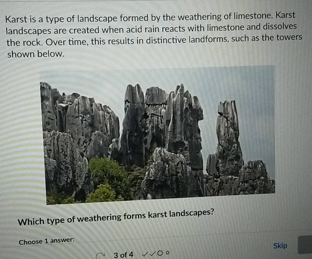 Karst is a type of landscape formed by the weathering of limestone. Karst 
landscapes are created when acid rain reacts with limestone and dissolves 
the rock. Over time, this results in distinctive landforms, such as the towers 
shown below. 
Which type of weathering forms karst landscapes? 
Choose 1 answer: 
Skip 
3 of 4