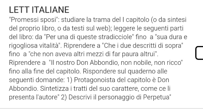 LETT ITALIANE 
"Promessi sposi": studiare la trama del I capitolo (o da sintesi 
del proprio libro, o da testi sul web); leggere le seguenti parti 
del libro: da "Per una di queste stradicciole" fino a 'sua dura e 
rigogliosa vitalità". Riprendere a "Che i due descritti di sopra" 
fino a "che non aveva altri mezzi di far paura altrui". 
Riprendere a "Il nostro Don Abbondio, non nobile, non ricco" 
fino alla fine del capitolo. Rispondere sul quaderno alle 
seguenti domande: 1) Protagonoista del capitolo è Don 
Abbondio. Sintetizza i tratti del suo carattere, come ce li 
presenta l'autore'' 2) Descrivi il personaggio di Perpetua''