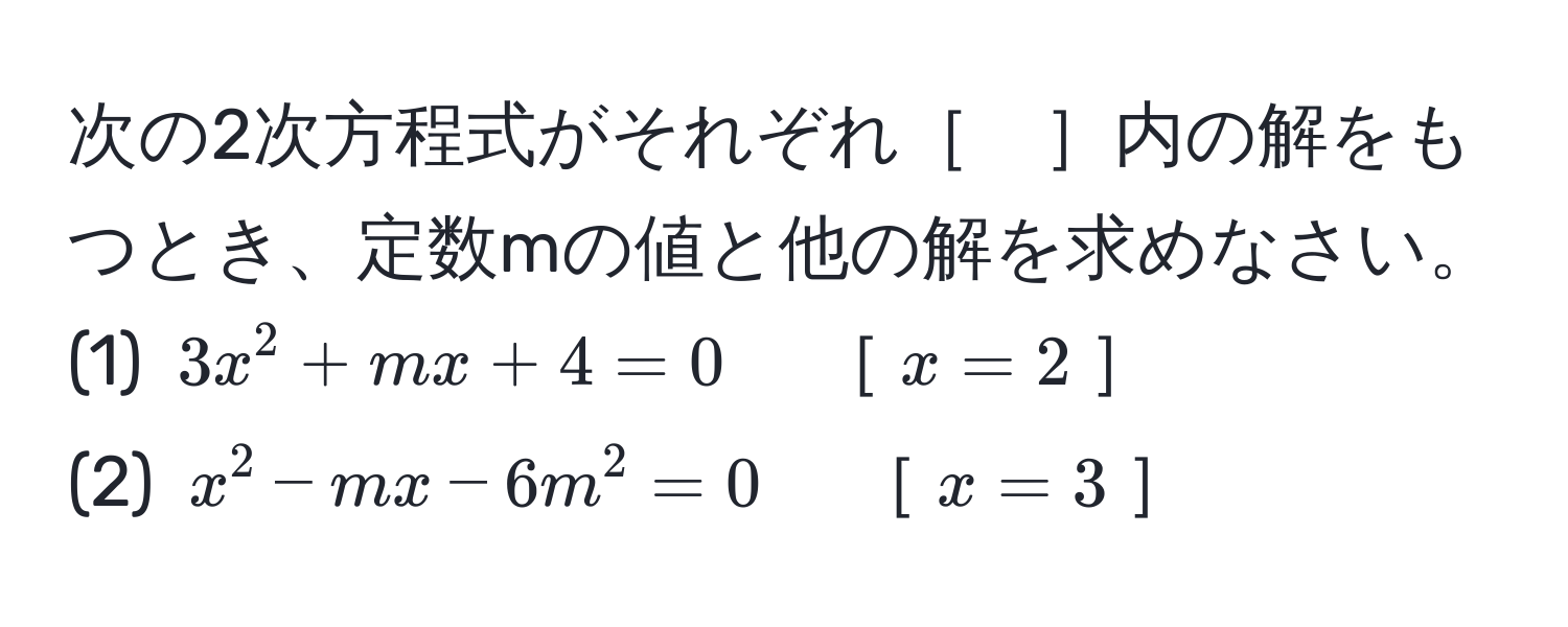 次の2次方程式がそれぞれ［　］内の解をもつとき、定数mの値と他の解を求めなさい。  
(1) $3x^2 + mx + 4 = 0$　［$x = 2$］  
(2) $x^2 - mx - 6m^2 = 0$　［$x = 3$］