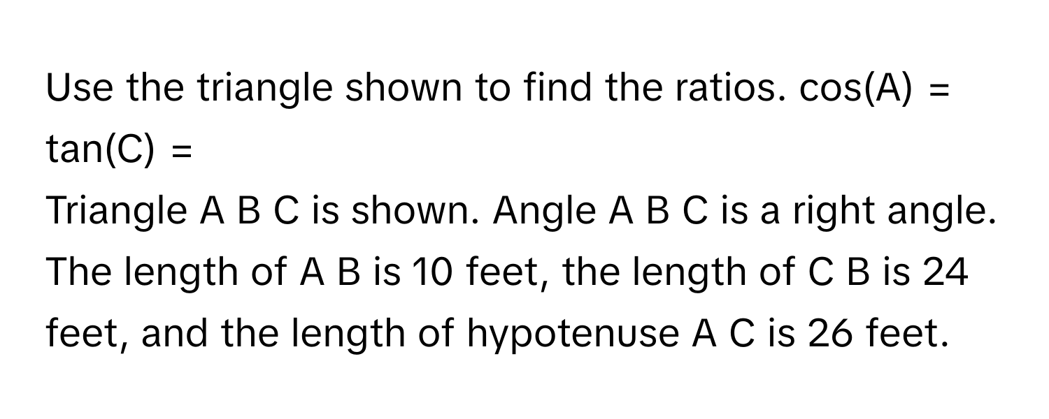 Use the triangle shown to find the ratios.  cos(A) = 
tan(C) = 
Triangle A B C is shown. Angle A B C is a right angle. The length of A B is 10 feet, the length of C B is 24 feet, and the length of hypotenuse A C is 26 feet.