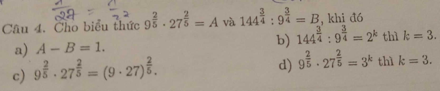 Cho biểu thức 9^(frac 2)5· 27^(frac 2)5=A và 144^(frac 3)4:9^(frac 3)4=B , khi đó
a) A-B=1.
b) 144^(frac 3)4:9^(frac 3)4=2^k thì k=3.
c) 9^(frac 2)5· 27^(frac 2)5=(9· 27)^ 2/5 .
d) 9^(frac 2)5· 27^(frac 2)5=3^k thì k=3.