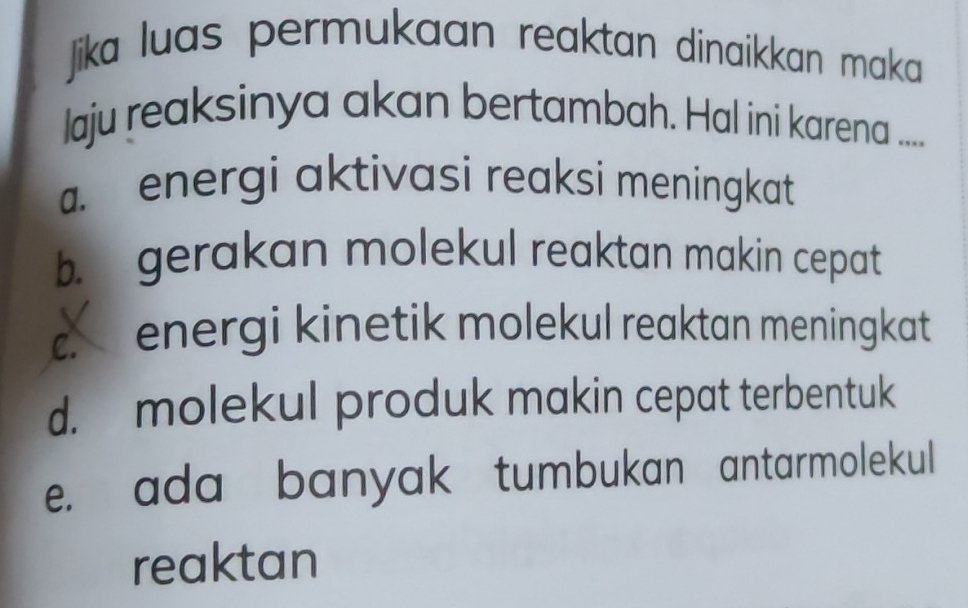 Jik luas permukaan reaktan dinaikkan maka
laju reaksinya akan bertambah. Hal ini karena ....
energi aktivasi reaksi meningkat
b. gerakan molekul reaktan makin cepat
c. energi kinetik molekul reaktan meningkat
d. molekul produk makin cepat terbentuk
e. ada banyak tumbukan antarmolekul
reaktan