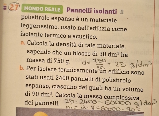 MONDO REALE Pannelli isolanti Il 
polistirolo espanso è un materiale 
leggerissimo, usato nell’edilizia come 
isolante termico e acustico. 
a. Calcola la densità di tale materiale, 
sapendo che un blocco di 30dm^3 ha 
massa di 750 g. 
b. Per isolare termicamente un edificio sono 
stati usati 2400 pannelli di polistirolo 
espanso, ciascuno dei quali ha un volume 
di 90dm^3. Calcola la massa complessiva 
dei pannelli.