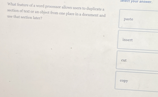 Select your answer. 
What feature of a word processor allows users to duplicate a 
section of text or an object from one place in a document and 
use that section later? 
paste 
insert 
cut 
copy