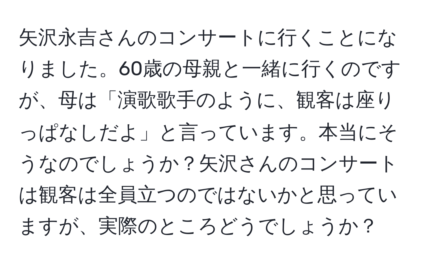 矢沢永吉さんのコンサートに行くことになりました。60歳の母親と一緒に行くのですが、母は「演歌歌手のように、観客は座りっぱなしだよ」と言っています。本当にそうなのでしょうか？矢沢さんのコンサートは観客は全員立つのではないかと思っていますが、実際のところどうでしょうか？