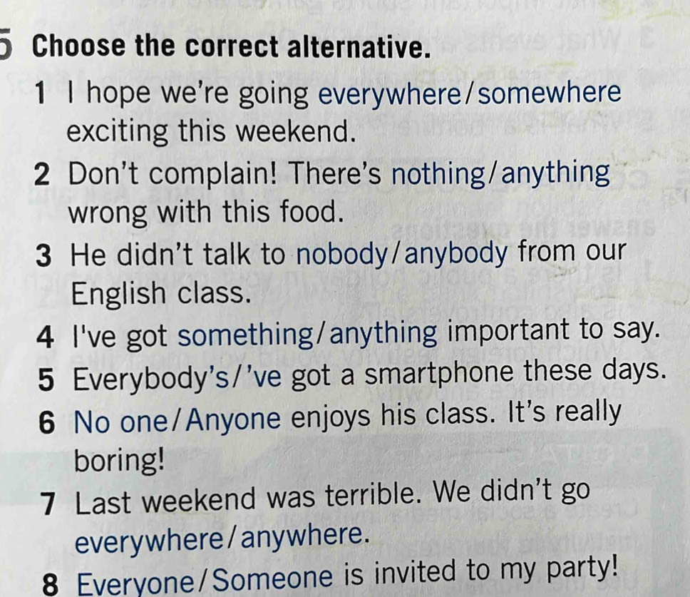 Choose the correct alternative.
1 I hope we're going everywhere/somewhere
exciting this weekend.
2 Don't complain! There's nothing/anything
wrong with this food.
3 He didn't talk to nobody/anybody from our
English class.
4 I've got something/anything important to say.
5 Everybody's/'ve got a smartphone these days.
6 No one/Anyone enjoys his class. It's really
boring!
7 Last weekend was terrible. We didn't go
everywhere /anywhere.
8 Everyone/Someone is invited to my party!