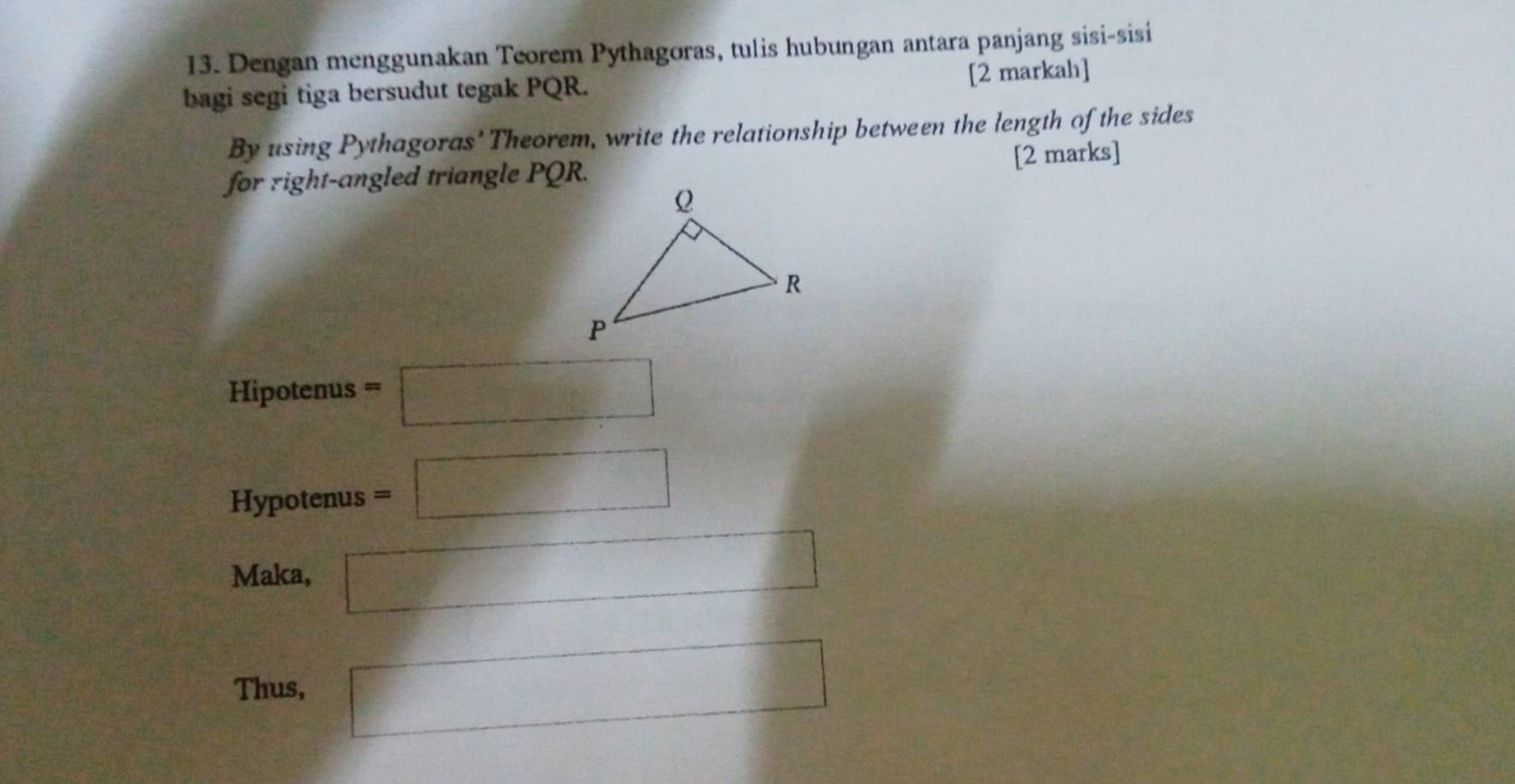 Dengan menggunakan Teorem Pythagoras, tulis hubungan antara panjang sisi-sisi 
bagi segi tiga bersudut tegak PQR. 
[2 markah] 
By using Pythagoras' Theorem, write the relationship between the length of the sides 
for right-angled triangle PQR. [2 marks] 
Hipotenus =□
Hypotenus =□
Maka, □ 
Thus, □