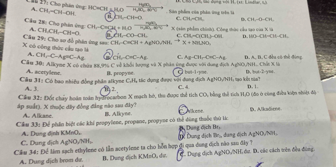 Cho C_1H
HgSO_4 t á c dụng với Hạ (xt: Lindlar (,)
Chú 27: Cho phản ứng: A. CH_2-CH-OH. HC=CH± H,O □  H_2SO_4,80°C. Sản phẩm của phản ứng trên là
B. CH_3-CH=O. C. CH_1=CH_2. D. CH_1-O-CH_1
HgSO_4
Câu 28: Cho phản ứng: CH_3-Cequiv CH_2+H_2O □  H_2SO_4,80°C X (sản phẩm chính). Công thức cầu tạo cia* 1h
A. CH_2CH_2-CH=O. B. CH_3-CO-CH_1. C. CH_2=C(CH_3)-OH. D. HO-CH-CH-CH,
Câu 29: Cho sơ đồ phản ứng sau: CH_5-C=CH+AgNO_2/NH_3 X+NH_4NO_3
X có công thức cầu tạo là
A.
Câu CH_3-C-Agequiv C-Ag. a CH,C-Cequiv C-Ag. C. Ag-CH_rC=C-Ag D. A, B, C đều có thể đùng
4( 0: Alkyne X có chứa 88,9% C về khối lượng và X phản ứng được với dung dịch AgNO/NH.. Chất X là
A. acetylene. B. propyne. Q b if=l=v ne. D. but-2-yne.
Câu 31: Có bao nhiêu đồng phân alkyne C_3H_4 tác dụng được với dung dịch AgNO_3/NH_3 tạo kết tủa? D. 1.
A. 3. B. 2. C. 4.
Câu 32: Đốt chay hoàn toàn hydrocarbon X mạch hở, thu được thể tích CO_1 bằng thể tích H_1O (đo ở cùng điều kiện nhiệt độ -
áp suất). X thuộc dãy đồng đẳng nào sau đây?
A. Alkane. B. Alkyne. C. Alkene. D. Alkadiene.
Câu 33: Để phân biệt các khí propylene, propane, propyne có thể dùng thuốc thử là:
B
A. Dung dịnh KMnO₄. Dung dịch Br_2.
C. Dung dịch AgNO_yNH_3. D Dung dịch Br_2, dung dịch AgN O /NH₂
Câu 34: Đế làm sạch ethylene có lẫn acetylene ta cho hỗn hợp đi qua dung dịch nào sau đây ?
A. Dung dịch brom du. B. Dung dịch KMnO dư. C. Dung dịch AgNO /NH dư. D. các cách trên đều đùng.