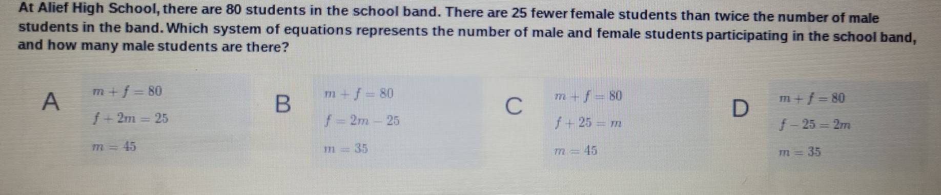 At Alief High School, there are 80 students in the school band. There are 25 fewer female students than twice the number of male
students in the band. Which system of equations represents the number of male and female students participating in the school band,
and how many male students are there?
A m+f=80
B m+f=80
f+2m=25
C m+f=80
D m+f=80
f=2m-25
f+25=m
f-25=2m
m=45
m=35
m=45
m=35