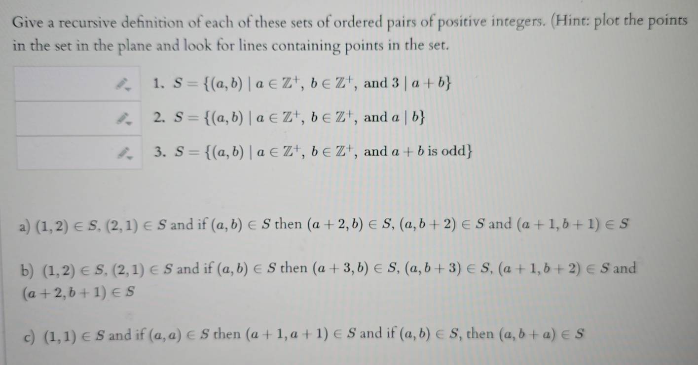 Give a recursive definition of each of these sets of ordered pairs of positive integers. (Hint: plot the points
in the set in the plane and look for lines containing points in the set.
1. S= (a,b)|a∈ Z^+,b∈ Z^+ , and 3|a+b
2. S= (a,b)|a∈ Z^+,b∈ Z^+ , and a|b
3. S= (a,b)|a∈ Z^+, b∈ Z^+ , and a+b is odd
a) (1,2)∈ S,(2,1)∈ S and if (a,b)∈ S then (a+2,b)∈ S,(a,b+2)∈ S and (a+1,b+1)∈ S
b) (1,2)∈ S,(2,1)∈ S and if (a,b)∈ S then (a+3,b)∈ S,(a,b+3)∈ S, (a+1,b+2)∈ S and
(a+2,b+1)∈ S
c) (1,1)∈ S and if (a,a)∈ S then (a+1,a+1)∈ S and if (a,b)∈ S , then (a,b+a)∈ S