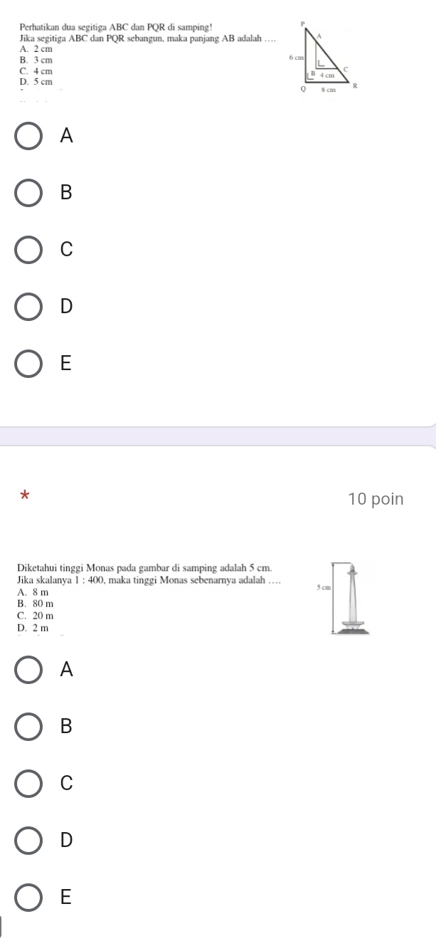 Perhatikan dua segitiga ABC dan PQR di samping!
Jika segitiga ABC dan PQR 2 sebangun, maka panjang AB adalah …
A. 2 cm
B. 3 cm
C. 4 cm
D. 5 cm
A
B
C
D
E
*
10 poin
Diketahui tinggi Monas pada gambar di samping adalah 5 cm.
Jika skalanya 1:400 , maka tinggi Monas sebenarnya adalah …
A. 8 m 5 cm
B. 80 m
C. 20 m
D. 2 m
A
B
C
D
E