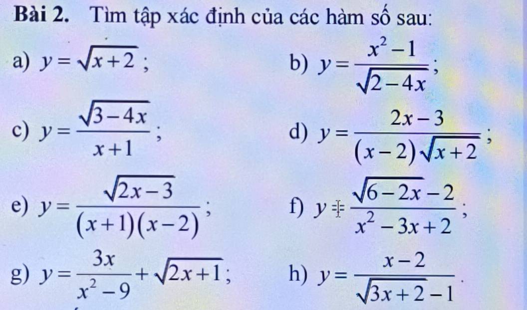 Tìm tập xác định của các hàm số sau: 
a) y=sqrt(x+2); b) y= (x^2-1)/sqrt(2-4x) ; 
c) y= (sqrt(3-4x))/x+1 ; 
d) y= (2x-3)/(x-2)sqrt(x+2) ; 
e) y= (sqrt(2x-3))/(x+1)(x-2) ; y= (sqrt(6-2x)-2)/x^2-3x+2 ; 
f) 
g) y= 3x/x^2-9 +sqrt(2x+1); h) y= (x-2)/sqrt(3x+2)-1 .