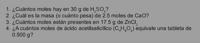 ¿Cuántos moles hay en 30 g de H_2SO_4
2. ¿Cuál es la masa (o cuánto pesa) de 2.5 moles de CaO? 
3. ¿Cuántos moles están presentes en 17.5 g de ZnCl_2
4. ¿A cuántos moles de ácido acetilsalicílico (C_9H_8O_4) equivale una tableta de
0.500 g?