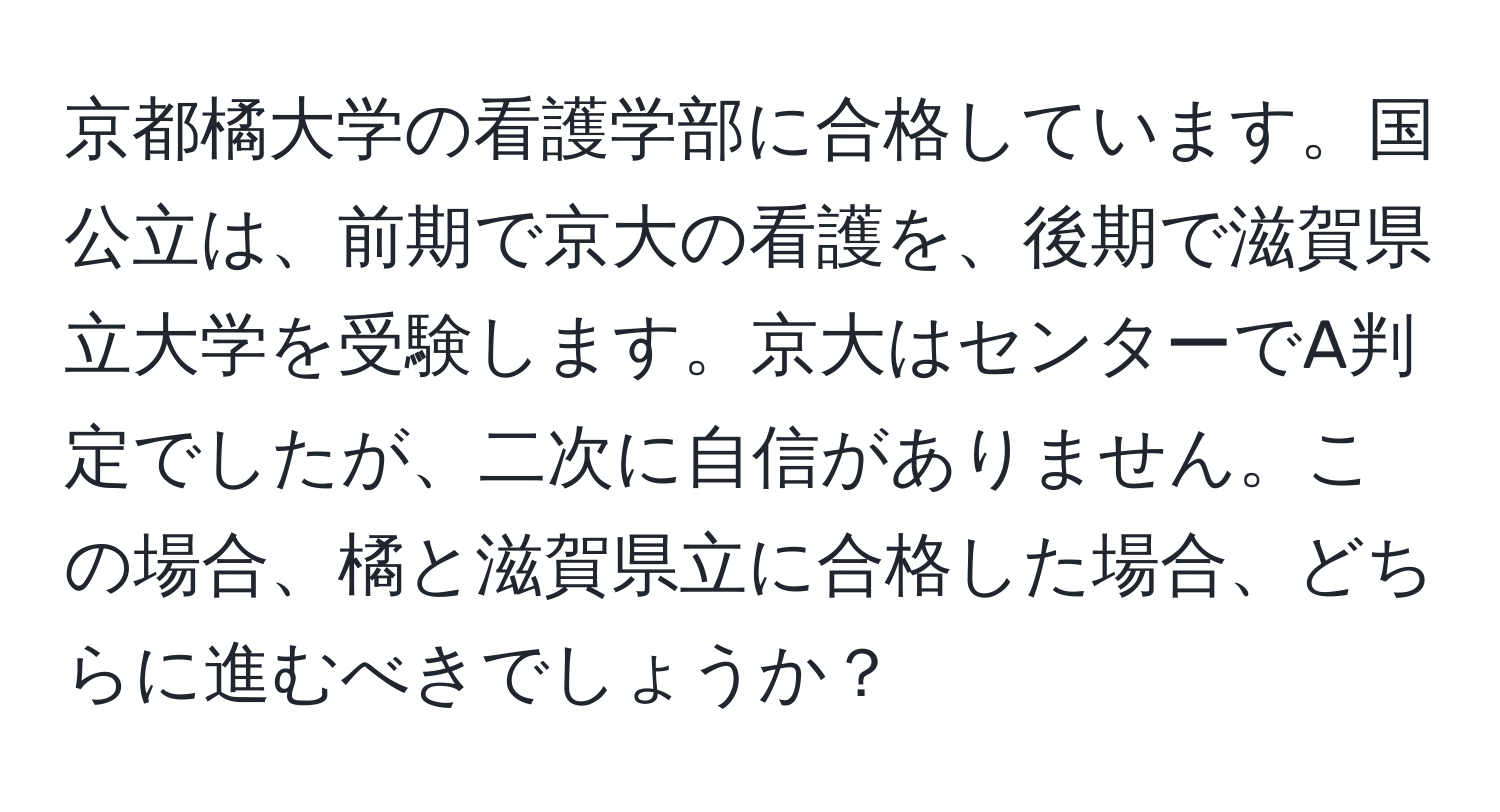 京都橘大学の看護学部に合格しています。国公立は、前期で京大の看護を、後期で滋賀県立大学を受験します。京大はセンターでA判定でしたが、二次に自信がありません。この場合、橘と滋賀県立に合格した場合、どちらに進むべきでしょうか？