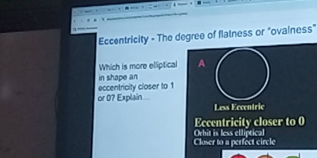 Eccentricity - The degree of flatness or "ovalness"
Which is more elliptical A
in shape an
eccentricity closer to 1
or 0? Explain
Less Eccentric
Eccentricity closer to 0
Orbit is less elliptical
Closer to a perfect circle