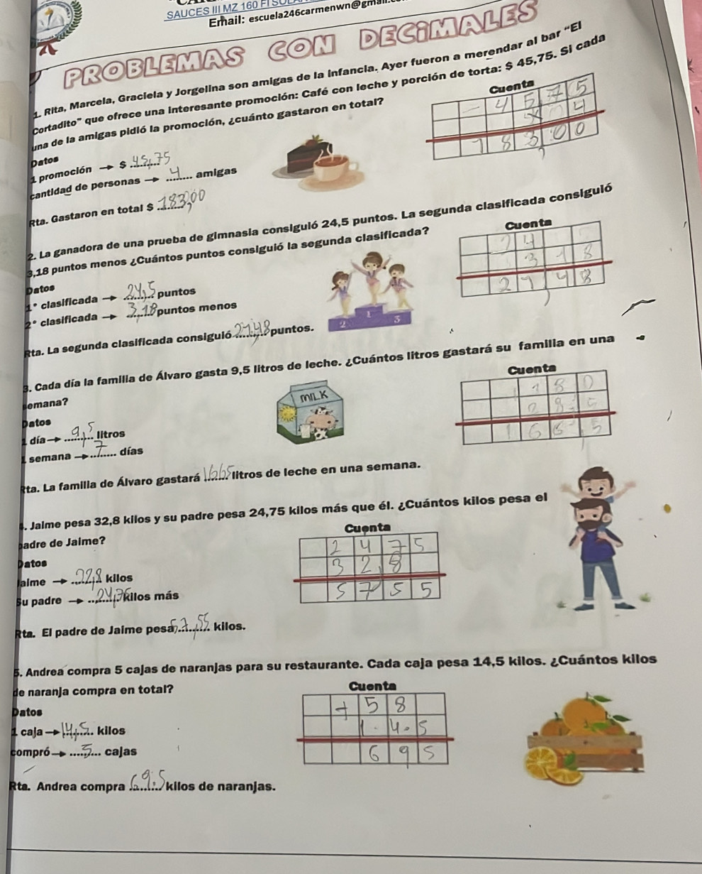 SAUCES III MZ 160 FI SUL 
Email: escuela246carmenwn@gmail. 
PROBLEMAS CON DEC¡MALES 
1 Rita, Marcela, Graciela y Jorgelina son amigas de la infancia. Ayer fueron a merendar al bar “E 
Cortadito' que ofrece una interesante promoción: Café con leche $ 45,75. Si cada 
una de la amigas pidió la promoción, ¿cuánto gastaron en total? 
Datos 
_amigas 
1 promoción s 
cantidad de personas 
Rta. Gastaron en total $ 
2. La ganadora de una prueba de gimnasia consiguió 24,5 puntos. La segunda clasificada consiguió 
3,18 puntos menos ¿Cuántos puntos consiguió la segunda clasificada? Cuenta 
Datos 
. clasificada _puntos 
2º clasificada _puntos menos 
Rta. La segunda clasificada consiguió _puntos. 
3. Cada día la familia de Álvaro gasta 9,5 litros de leche. ¿Cuántos litros gastará su familia en una 
Cuenta 
ana MILK 
Datos 
1 día→ _litros 
semana _días 
Rta. La familia de Álvaro gastará *litros de leche en una semana. 
4. Jalme pesa 32,8 kilos y su padre pesa 24,75 kilos más que él. ¿Cuántos kilos pesa el 
Cuenta 
adre de Jaime? 
Datos 
Jaime _kilos 
Su padre _Kilos más 
Rta. El padre de Jaime pesa .. kilos. 
5. Andrea compra 5 cajas de naranjas para su restaurante. Cada caja pesa 14,5 kilos. ¿Cuántos kilos 
de naranja compra en total? Cuenta 
Datos 
1 caja . kilos 
compró_ cajas 
Rta. Andrea compra kilos de naranjas.