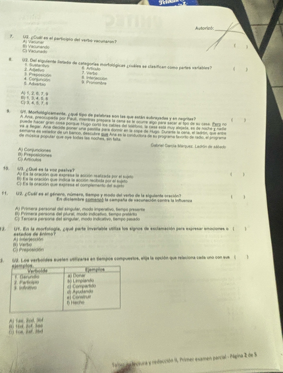 gelk
Autorizó:_
7. U2. ¿Cuál es el participio del verbo vacunaron?
A) Vacunar
B) Vacuriando

C) Vacunado
8. U2. Del siguiente listado de categorías morfológicas ¿cuáles se clasifican como partes variables? (
1. Sustantivo 6. Artículo
2. Adjetivo 7. Verbo
3. Preposición 8. Interjección
4. Conjurición 9. Pronombre
5. Adverbio
A) 1, 2, 6, 7, 9
B)1, 3, 4, 5, 8
C) 3, 4, 5, 7,8
9. U1. Morfológicamente, ¿qué tipo de palabras son las que están subrayadas y en negritas?
( )
A Ana, preocupada por Pauli, mientras prepara la cena se le ocurre algo para sacar al tipo de su casa. Pero no
puede hacer gran cosa porque Hugo cortó los cables del teléfono, la casa está muy alejada, es de noche y nadie
va a llegar. Ana decide poner una pastilla para dormir en la copa de Hugo. Durante la cena, el ladrón, que entre
semana es velador de un banco, descubre que Ana es la conductora de su programa favorito de radio, el programa
de música popular que oye todas las noches, sin falta.
Gabriel García Márquez. Ladrón de sábado
A) Conjunciones
B) Preposiciones
C) Artículos
10. U3. ¿Qué es la voz pasiva?
A) Es la oración que expresa la acción realizada por el sujeto
(
B) Es la oración que indica la acción recibida por el sujeto
C) Es la oración que expresa el complemento del sujeto
11. U2. ¿Guál es el género, número, tiempo y modo del verbo de la siguiente oración? 
En diciembre comenzó la campaña de vacunación contra la influenza
A) Primera personal del singular, modo imperativo, tiempo presente
B) Primera persona del plural, modo indicativo, tiempo pretérito
C) Tersera persona del singular, modo indicativo, tiempo pasado
12. U1. En la morfología, ¿qué parte invariable utiliza los signos de exclamación para expresar emociones o ( 1
estados de ânimo?
A) Interjección
B) Verbo
C) Preposición
3. U2. Los verboides suelen utilizarse en tiempos compuestos, elija la opción que relaciona cada uno con sus ( )
A) 1a6, 26d, 3bf
6) 16d, 2(4, 366
() 166, 2af, 3bd
Taller na lectura y redacción II, Primer examen parcial - Página 2 de 5