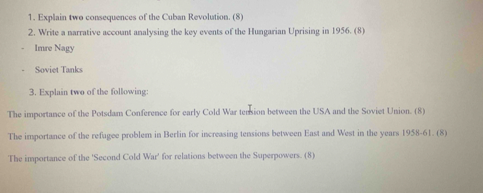 Explain two consequences of the Cuban Revolution. (8) 
2. Write a narrative account analysing the key events of the Hungarian Uprising in 1956. (8) 
Imre Nagy 
Soviet Tanks 
3. Explain two of the following: 
The importance of the Potsdam Conference for early Cold War tension between the USA and the Soviet Union. (8) 
The importance of the refugee problem in Berlin for increasing tensions between East and West in the years 1958-61. (8) 
The importance of the 'Second Cold War' for relations between the Superpowers. (8)