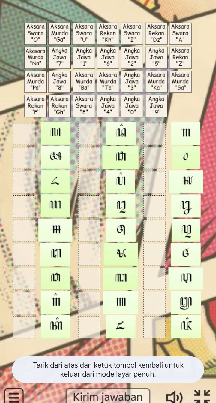 Aksara Aksara Aksara Aksara Aksara Aksara Aksara 
Swara Murda Swara Rekan Swara Rekan Swara 
"U" ' A' 
Akasara Angka Angka Angka Angka Angka Aksara 
Murda Jawa Jawa Jawa Jawa Jawa Rekan 
''Na'' '' 7 '' '' 1 '' '' 6 '' '' 5 '' ''Z'' 
Aksara Angka Aksara Aksara Angka Aksara Aksara 
Murda Jawa Murda Murda Jawa Murda Murda 
''R'' 
Aksara Aksara Aksara Angka Angka Angka 
Rekan Rekan Swara Jawa Jawa Jawa 
G h "E" '' 9 ''
111
M
11
3

11 
Tarik dari atas dan ketuk tombol kembali untuk 
keluar dari mode layar penuh. 
Kirim jawaban