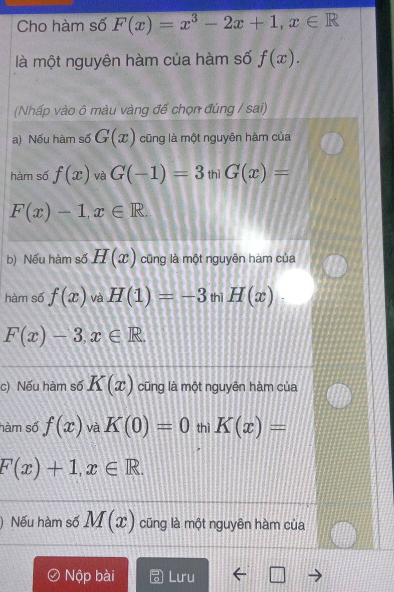 Cho hàm số F(x)=x^3-2x+1, x∈ R
là một nguyên hàm của hàm số f(x). 
(Nhấp vào ô màu vàng để chọn đúng / sai) 
a) Nếu hàm số G(x) cũng là một nguyên hàm của 
hàm số f(x) và G(-1)=3 thì G(x)=
F(x)-1, x∈ R. 
b) Nếu hàm số H(x) cũng là một nguyên hàm của 
hàm số f(x) và H(1)=-3 thì H(x)
F(x)-3, x∈ R. 
c) Nếu hàm số K(x) cũng là một nguyên hàm của 
hàm số f(x) và K(0)=0 thì K(x)=
F(x)+1, x∈ R. 
Nếu hàm số M(x) cũng là một nguyên hàm của 
Nộp bài Lưu