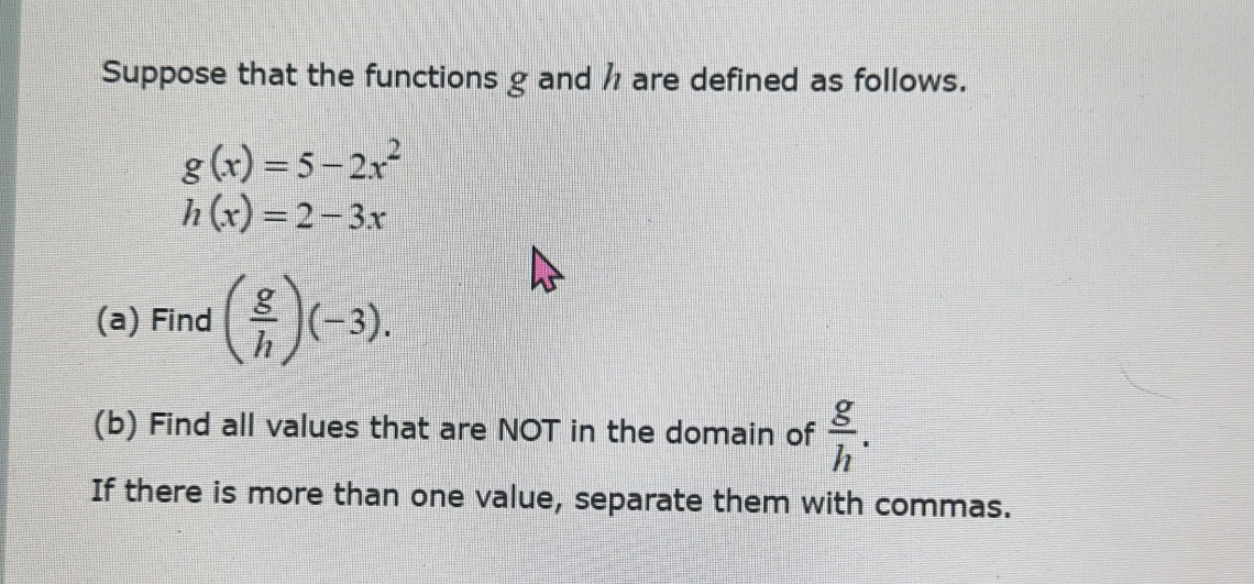 Suppose that the functions g and h are defined as follows.
g(x)=5-2x^2
h(x)=2-3x
(a) Find ( g/h )(-3). 
(b) Find all values that are NOT in the domain of  g/h . 
If there is more than one value, separate them with commas.