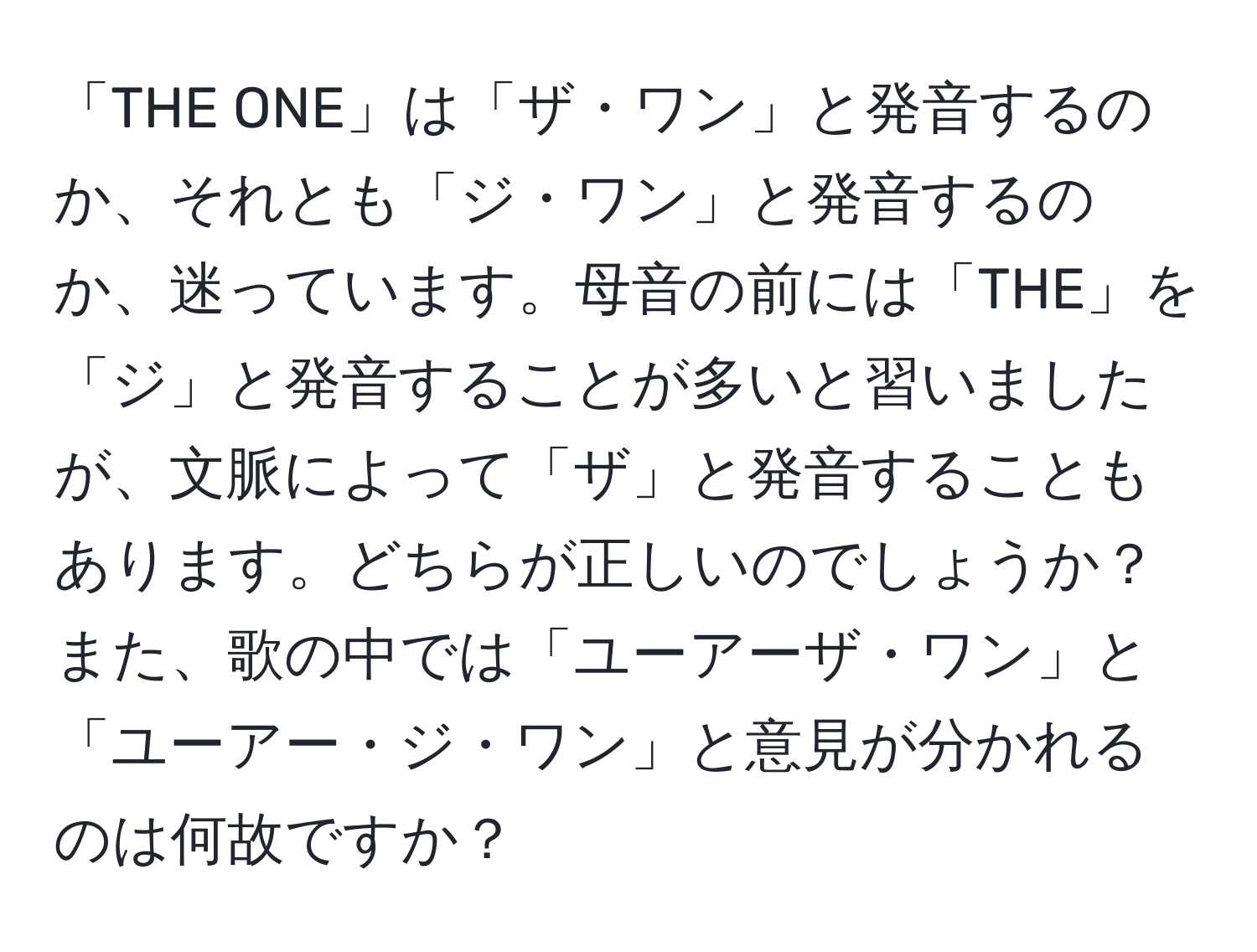 「THE ONE」は「ザ・ワン」と発音するのか、それとも「ジ・ワン」と発音するのか、迷っています。母音の前には「THE」を「ジ」と発音することが多いと習いましたが、文脈によって「ザ」と発音することもあります。どちらが正しいのでしょうか？また、歌の中では「ユーアーザ・ワン」と「ユーアー・ジ・ワン」と意見が分かれるのは何故ですか？