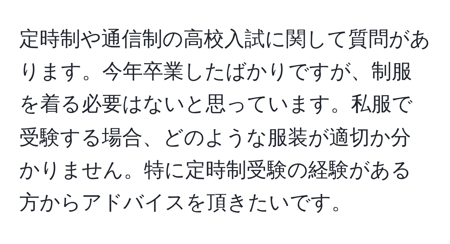 定時制や通信制の高校入試に関して質問があります。今年卒業したばかりですが、制服を着る必要はないと思っています。私服で受験する場合、どのような服装が適切か分かりません。特に定時制受験の経験がある方からアドバイスを頂きたいです。