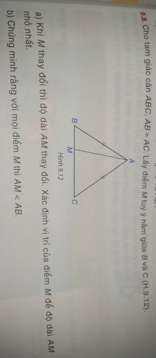 Cho tam giác cân ABC, AB=AC. Lấy điểm M tuỳ ý nằm giữa B và C (H.9.12). 
Hình 9.12 
a) Khi M thay đổi thì độ dài AM thay đổi. Xác định vị trí của điểm M để độ dài AM
nhỏ nhất. 
b) Chứng minh rằng với mọi điểm M thì AM .