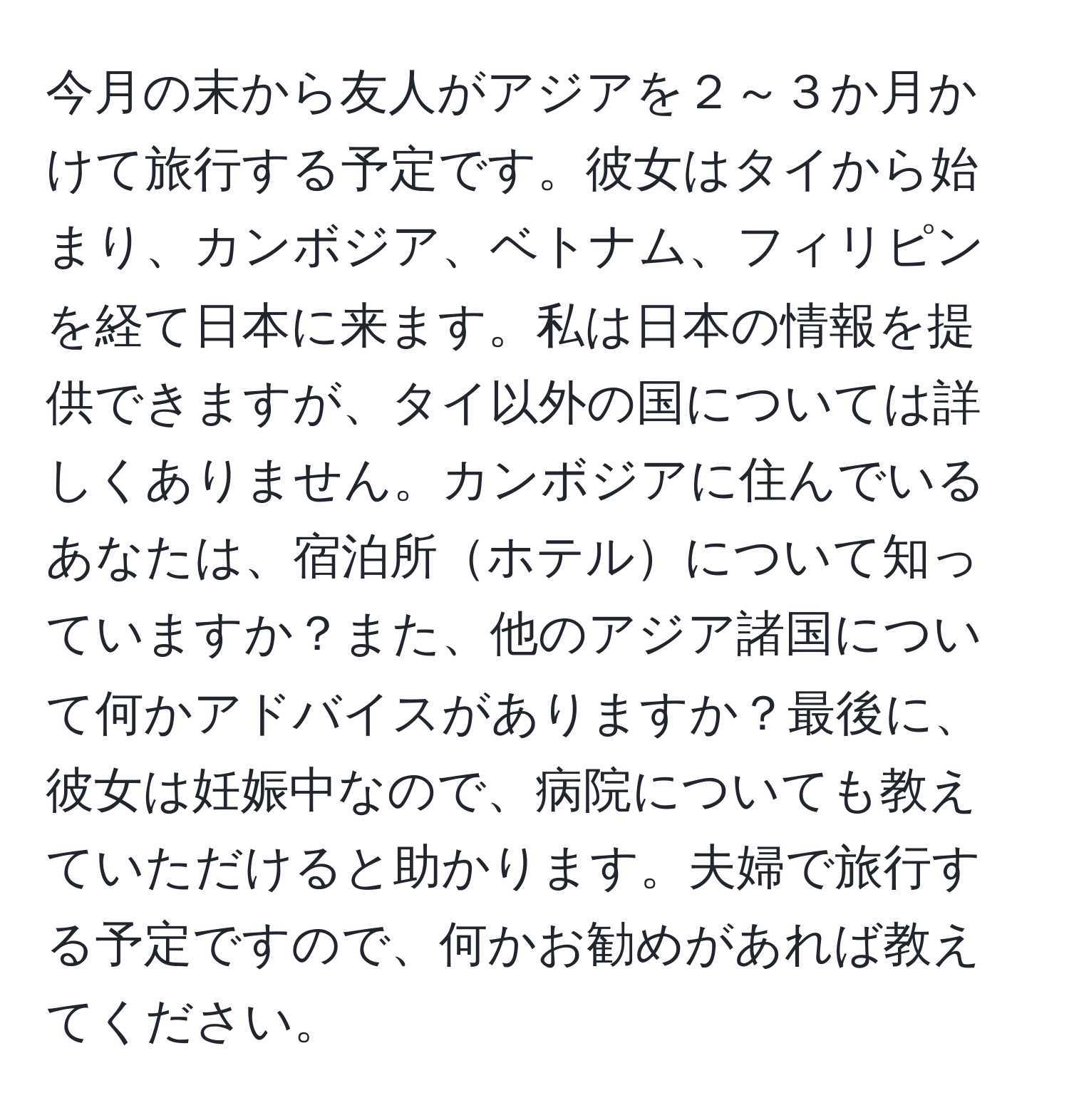 今月の末から友人がアジアを２～３か月かけて旅行する予定です。彼女はタイから始まり、カンボジア、ベトナム、フィリピンを経て日本に来ます。私は日本の情報を提供できますが、タイ以外の国については詳しくありません。カンボジアに住んでいるあなたは、宿泊所ホテルについて知っていますか？また、他のアジア諸国について何かアドバイスがありますか？最後に、彼女は妊娠中なので、病院についても教えていただけると助かります。夫婦で旅行する予定ですので、何かお勧めがあれば教えてください。