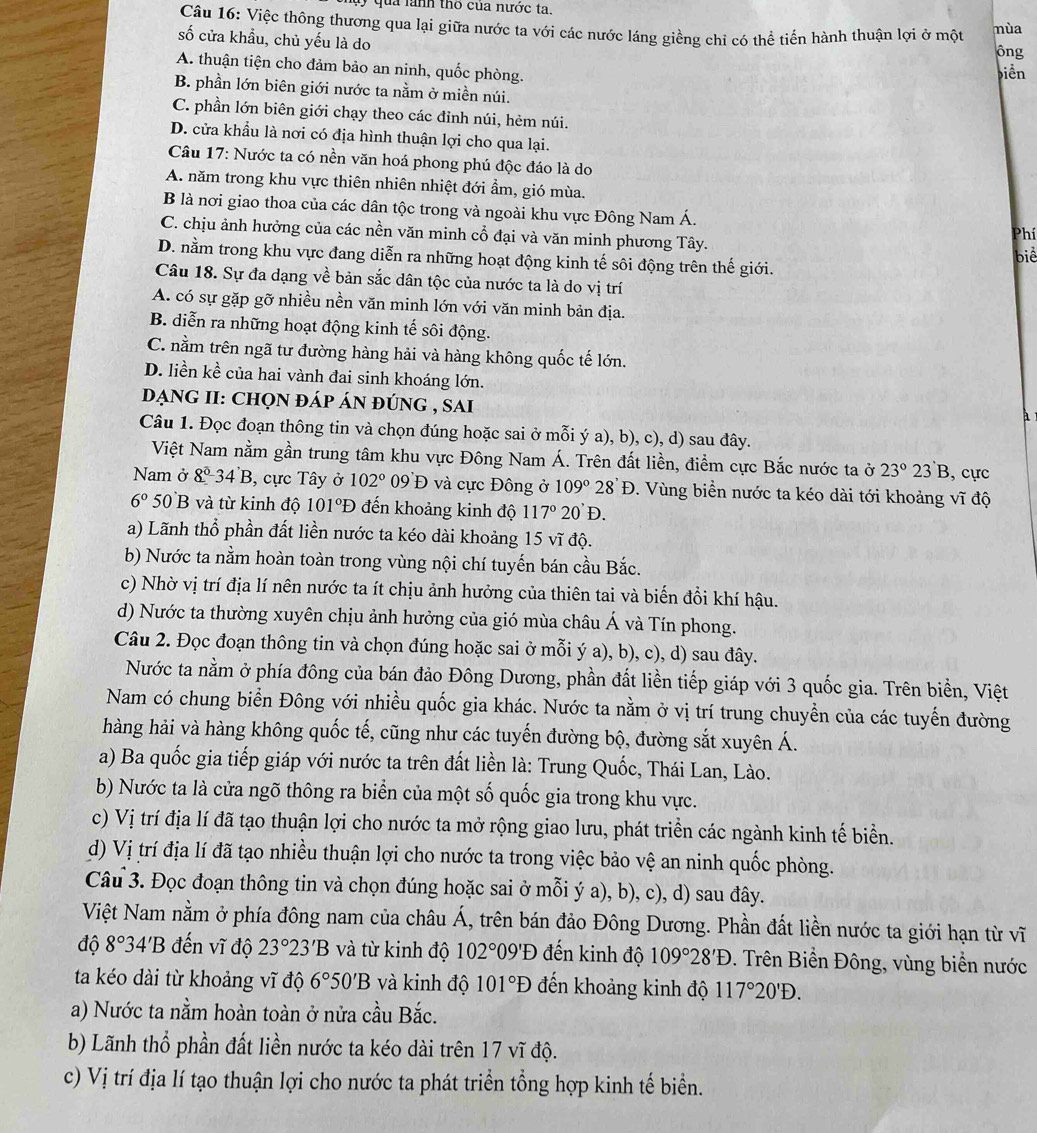 qua lành tho của nước ta.
Câu 16: Việc thông thương qua lại giữa nước ta với các nước láng giềng chi có thể tiến hành thuận lợi ở một mùa
số cửa khẩu, chủ yếu là do
ông
A. thuận tiện cho đảm bảo an ninh, quốc phòng.
biền
B. phần lớn biên giới nước ta nằm ở miền núi.
C. phần lớn biên giới chạy theo các đỉnh núi, hèm núi.
D. cửa khẩu là nơi có địa hình thuận lợi cho qua lại.
Câu 17: Nước ta có nền văn hoá phong phú độc đáo là do
A. năm trong khu vực thiên nhiên nhiệt đới ẩm, gió mùa.
B là nơi giao thoa của các dân tộc trong và ngoài khu vực Đông Nam Á.
C. chịu ảnh hưởng của các nền văn minh cổ đại và văn minh phương Tây.
Phí
D. nằm trong khu vực đang diễn ra những hoạt động kinh tế sôi động trên thế giới. biể
Câu 18. Sự đa dạng về bản sắc dân tộc của nước ta là do vị trí
A. có sự gặp gỡ nhiều nền văn minh lớn với văn minh bản địa.
B. diễn ra những hoạt động kinh tế sôi động.
C. nằm trên ngã tư đường hàng hải và hàng không quốc tế lớn.
D. liền kề của hai vành đai sinh khoáng lớn.
đẠnG II: chọn đÁp án đúnG , sai
Câu 1. Đọc đoạn thông tin và chọn đúng hoặc sai ở mỗi ý a), b), c), d) sau đây.
Việt Nam nằm gần trung tâm khu vực Đông Nam Á. Trên đất liền, điểm cực Bắc nước ta ở 23°23'B , cực
Nam ở 8°34'B , cực Tây ở 102° 09 Đ và cực Đông ở 109° 28'D. Vùng biển nước ta kéo dài tới khoảng vĩ độ
6° 5( B và từ kinh độ 101°Đ đến khoảng kinh độ 117°20'D.
a) Lãnh thổ phần đất liền nước ta kéo dài khoảng 15 vĩ độ.
b) Nước ta nằm hoàn toàn trong vùng nội chí tuyến bán cầu Bắc.
c) Nhờ vị trí địa lí nên nước ta ít chịu ảnh hưởng của thiên tai và biến đổi khí hậu.
d) Nước ta thường xuyên chịu ảnh hưởng của gió mùa châu Á và Tín phong.
Câu 2. Đọc đoạn thông tin và chọn đúng hoặc sai ở mỗi ý a), b), c), d) sau đây.
Nước ta nằm ở phía đông của bán đảo Đông Dương, phần đất liền tiếp giáp với 3 quốc gia. Trên biển, Việt
Nam có chung biển Đông với nhiều quốc gia khác. Nước ta nằm ở vị trí trung chuyển của các tuyến đường
hàng hải và hàng không quốc tế, cũng như các tuyến đường bộ, đường sắt xuyên Á.
a) Ba quốc gia tiếp giáp với nước ta trên đất liền là: Trung Quốc, Thái Lan, Lào.
b) Nước ta là cửa ngõ thông ra biển của một số quốc gia trong khu vực.
c) Vị trí địa lí đã tạo thuận lợi cho nước ta mở rộng giao lưu, phát triển các ngành kinh tế biển.
d) Vị trí địa lí đã tạo nhiều thuận lợi cho nước ta trong việc bảo vệ an ninh quốc phòng.
Câu 3. Đọc đoạn thông tin và chọn đúng hoặc sai ở mỗi ý a), b), c), d) sau đây.
Việt Nam nằm ở phía đông nam của châu Á, trên bán đảo Đông Dương. Phần đất liền nước ta giới hạn từ vĩ
độ 8° 34'B đến vĩ độ 23°23'B và từ kinh độ 102°09'D đến kinh độ 109°28'D. Trên Biển Đông, vùng biển nước
ta kéo dài từ khoảng vĩ độ 6°50'B và kinh độ 101°D đến khoảng kinh độ 117°20'D.
a) Nước ta nằm hoàn toàn ở nửa cầu Bắc.
b) Lãnh thổ phần đất liền nước ta kéo dài trên 17 vĩ độ.
c) Vị trí địa lí tạo thuận lợi cho nước ta phát triển tổng hợp kinh tế biển.