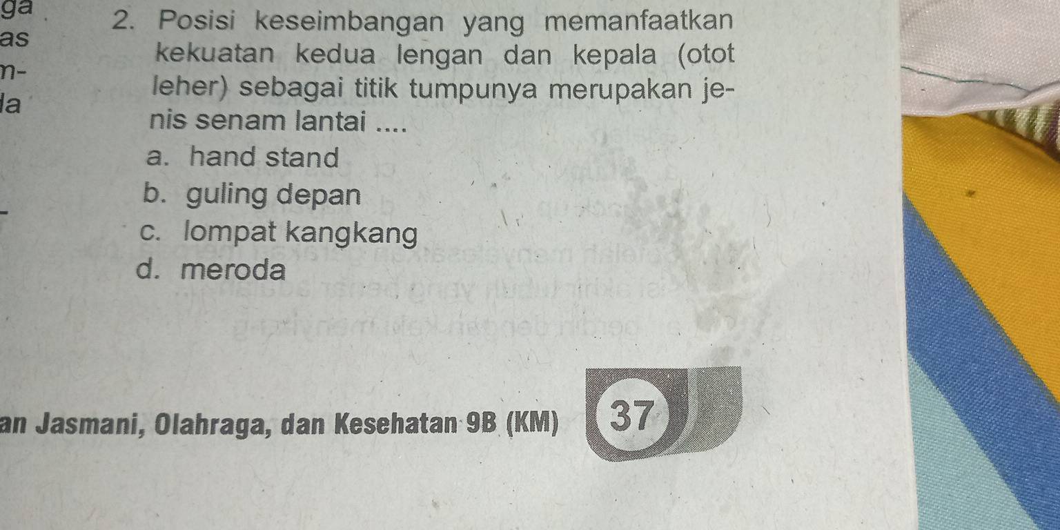 ga
2. Posisi keseimbangan yang memanfaatkan
as
kekuatan kedua lengan dan kepala (otot
n-
la
leher) sebagai titik tumpunya merupakan je-
nis senam lantai ....
a. hand stand
b. guling depan
c. lompat kangkang
d. meroda
an Jasmani, Olahraga, dan Kesehatan 9B (KM) 37