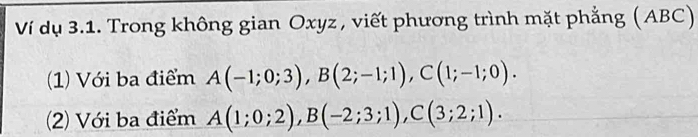 Ví dụ 3.1. Trong không gian Oxyz , viết phương trình mặt phẳng (ABC) 
(1) Với ba điểm A(-1;0;3), B(2;-1;1), C(1;-1;0). 
(2) Với ba điểm A(1;0;2), B(-2;3;1), C(3;2;1).