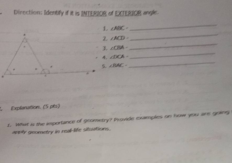 Direction: Identify if it is INTERIOR of EXTERIOR angle.
∠ ABC=
_ 
_
∠ ACD-
_
∠ CBA-
∠ DCA-
_
∠ BAC-
_ 
L Explanation. (5 pts) 
1. What is the importance of geometry? Provide examples on how you are going 
apply geometry in real-life situations.